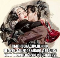 пылко,жадно,нежно, целую-зацеловываю девочку мою вкусненькую светланку!
