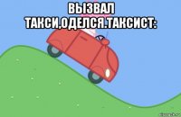 вызвал такси,оделся.таксист: 