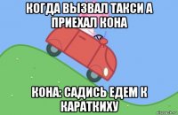 когда вызвал такси а приехал кона кона: садись едем к караткиху