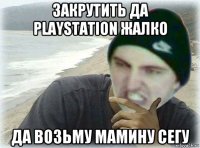 закрутить да playstation жалко да возьму мамину сегу