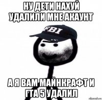 ну дети нахуй удалили мне акаунт а я вам майнкрафт и гта 5 удалил