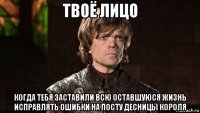 твоё лицо когда тебя заставили всю оставшуюся жизнь исправлять ошибки на посту десницы короля