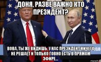 доня, разве важно кто президент? вова, ты же видишь, у нас президент ничего не решает и только говно есть в прямом эфире...