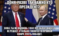 доня, разве так важно кто президент? вова, ты же видишь, у нас президент ничего не решает, а только говно ест в прямом эфире. пусть побудет.