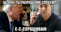 щенок, ты разрешение спросил? с-с-спрашиваю