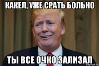 какел, уже срать больно ты все очко зализал