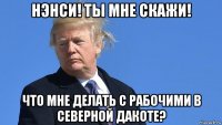 нэнси! ты мне скажи! что мне делать с рабочими в северной дакоте?