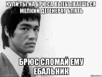 хули ты на брюса выебываешься мелкий дегенерат блять брюс сломай ему ебальник