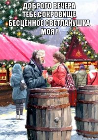 доброго вечера тебе,сокровище бесценное светланушка моя ! 