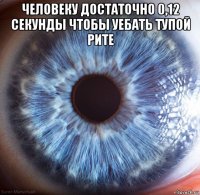 человеку достаточно 0,12 секунды чтобы уебать тупой рите 