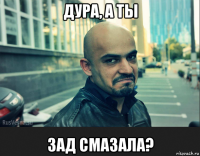 дура, а ты зад смазала?