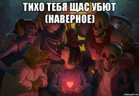 тихо тебя щас убют (наверное) 