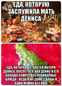 еда, которую заслужила мать дениса еда, которая останется матери дениса, после того, как денис и его папаша сожрут все кулинарные блюда - ведь в их доме 2 бабы и один мужик без яиц!