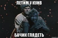 летим у куив бачик глядеть