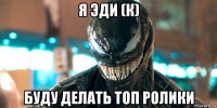 я эди (к) буду делать топ ролики