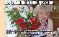 вера, милый мой дружок! поздравляю тебя с днём рождения с пожеланиями здоровья,благополучия.оптимизма,любви,счастливого долголетия!