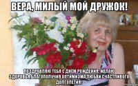 вера, милый мой дружок! поздравляю тебя с днём рождения, желаю здоровья,благополучия.оптимизма,любви,счастливого долголетия!