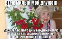 вера, милый мой дружок! поздравляю тебя с днём рождения, желаю здоровья, благополучия. оптимизма, любви, счастливого долголетия!