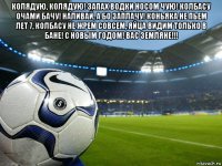 колядую, колядую! запах водки носом чую! колбасу очами бачу! наливай, а бо заплачу! коньяка не пьем лет 7, колбасу не жрем совсем, яйца видим только в бане! с новым годом! вас земляне!!! 