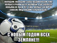 колядую, колядую! запах водки носом чую! колбасу очами бачу! наливай, а бо заплачу! коньяка не пьем лет семь, колбасу не жрем совсем, яйца видим только в бане! с новым годом всех земляне!!!