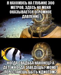 я нахожусь на глубине 300 метров, здесь на меня оказывается огромное давление когда свадьба наконец? а детей когда заведешь? может перестанешь быть идиотом?