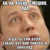 ха. ха. очень. смешно. пап а. шо. ты. сам. вчера. сказал. вот. вам. лимоны. и. виноград.
