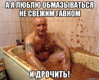 а я люблю обмазываться не свежим гавном и дрочить!