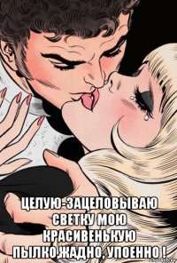  целую-зацеловываю светку мою красивенькую пылко,жадно, упоенно !