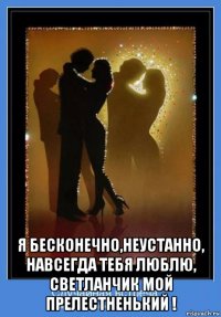  я бесконечно,неустанно, навсегда тебя люблю, светланчик мой прелестненький !