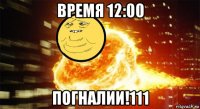 время 12:00 погналии!111