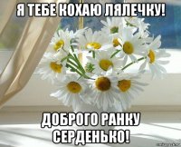 я тебе кохаю лялечку! доброго ранку серденько!