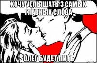 хочу услышать 3 самых главных слова олег будет пить