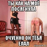 ты как на моё посягнула очуенно он тебя елал