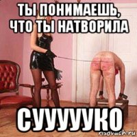 ты понимаешь, что ты натворила суууууко