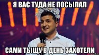 я вас туда не посылал сами тыщу в день захотели