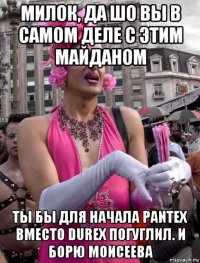 милок, да шо вы в самом деле с этим майданом ты бы для начала pantex вместо durex погуглил. и борю моисеева