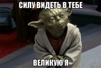 силу видеть в тебе великую я