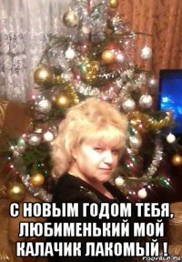  с новым годом тебя, любименький мой калачик лакомый !