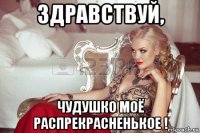 здравствуй, чудушко моё распрекрасненькое !