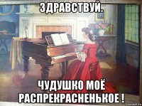 здравствуй. чудушко моё распрекрасненькое !