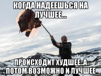 когда надеешься на лучшее... происходит худшее..а потом возможно и лучшее