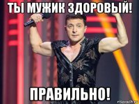 ты мужик здоровый! правильно!