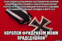 эскиз ордена был выполнен собственноручно королем фридрихом вильгельмом iii, окончательную версию разработал известный немецкий архитектор и художник карл шинкель. орден был учрежден 10 марта 1813 королем фридрихом моим прадедушкой