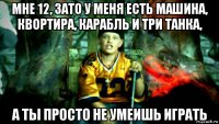 мне 12, зато у меня есть машина, квортира, карабль и три танка, а ты просто не умеишь играть