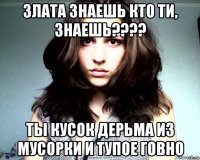 злата знаешь кто ти, знаешь???? ты кусок дерьма из мусорки и тупое говно