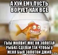 а хуй ему пусть ворует как все гыы молвит мне он золотая рыбка сделай так чтобы у меня был золотой джип