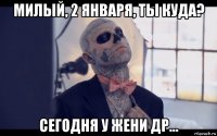 милый, 2 января, ты куда? сегодня у жени др...