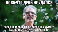 пока что день не удался сосед не только жив-здоров но и думает, как бы тебя нагнуть во все щели!