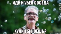иди и убей соседа хули ты ноешь?
