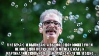  я не бухаю, я выпиваю, а вы молодой может уже и не молодой получеловек может бухать и маргиналии сколько вашей грудной клетке угодно